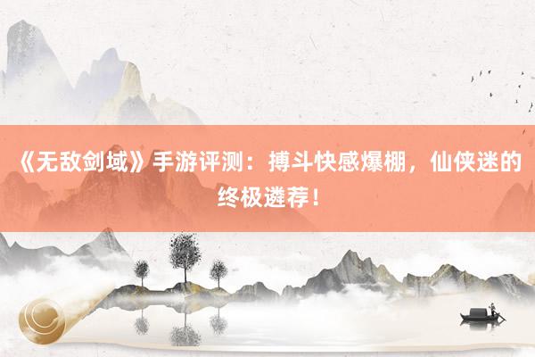 《无敌剑域》手游评测：搏斗快感爆棚，仙侠迷的终极遴荐！